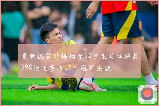 曼联祝贺舒梅切尔62岁生日回顾其398场比赛与15个冠军成就