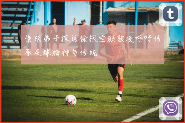 崇明弟子探访徐根宝颜骏凌呼吁传承足球精神与传统