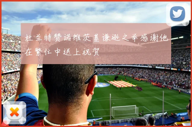 杜兰特赞诺维茨基谦逊之举感谢他在繁忙中送上祝贺
