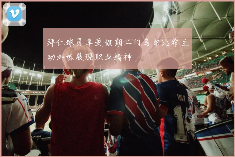 拜仁球员享受假期二门乌尔比希主动加练展现职业精神