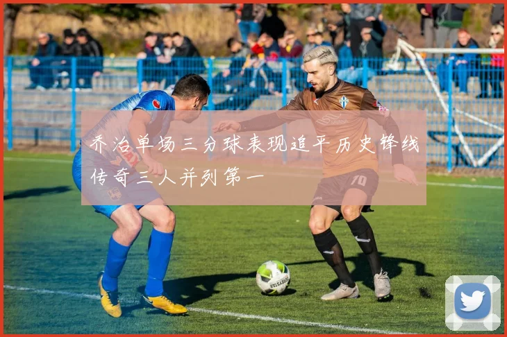 乔治单场三分球表现追平历史锋线传奇三人并列第一