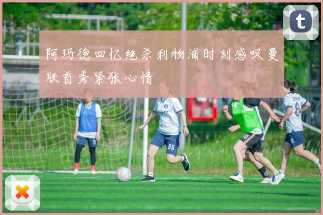 阿玛德回忆绝杀利物浦时刻感叹曼联首秀紧张心情