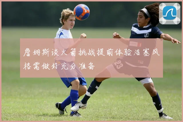 詹姆斯谈火箭挑战提前体验活塞风格需做好充分准备