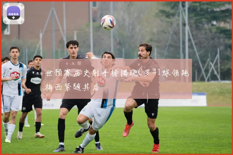 世预赛历史射手榜揭晓C罗41球领跑梅西紧随其后