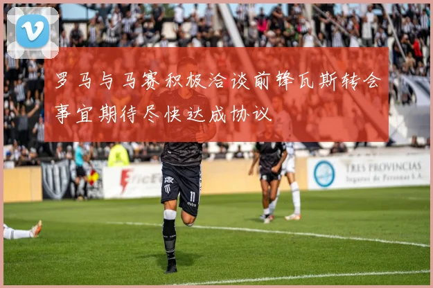 罗马与马赛积极洽谈前锋瓦斯转会事宜期待尽快达成协议