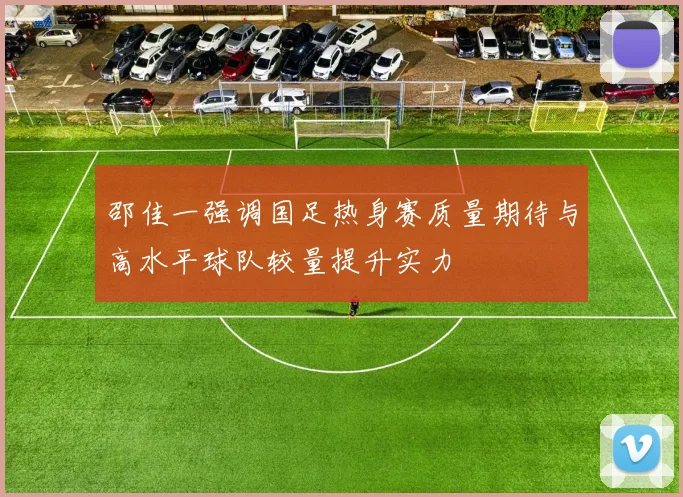 邵佳一强调国足热身赛质量期待与高水平球队较量提升实力